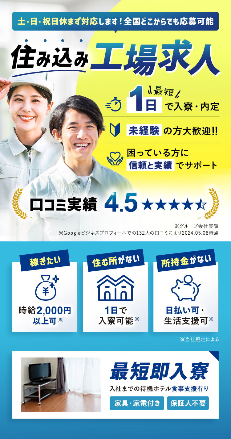 土・日・祝休まず対応します！全国どこからでも応募可能　住み込み工場求人　最短1日で入寮・内定
    未経験の方大歓迎！！困っている方に信頼と実績でサポート　口コミ実績　4.5　最短即入寮　入社までの待機ホテル食事支援あり　家具家電付き・保証人不要