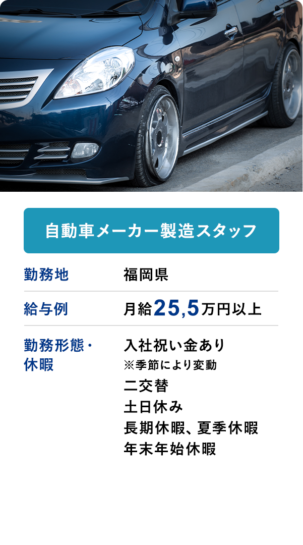 自動者メーカー製造スタッフ・入社祝い金あり※季節により変動・二交替・土日休み・長期休暇、夏季休暇、年末年始休暇
                    給与例　月給25,5万以上　勤務地	福岡県