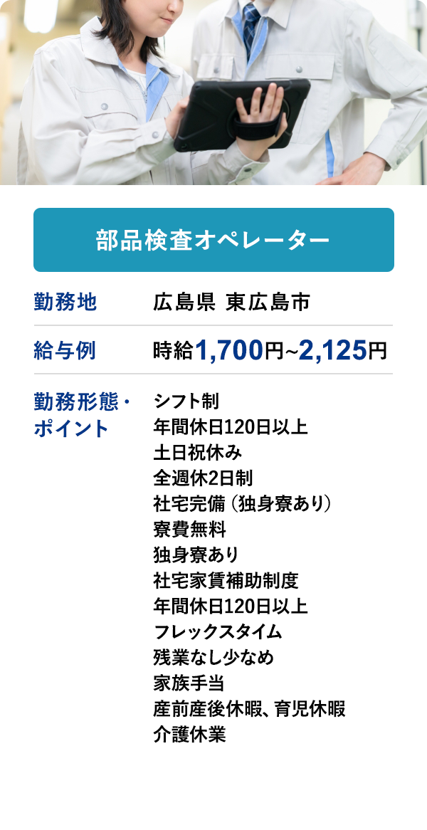 部品検査オペレーター	勤務地	広島県 東広島市	給与例　時給 1,700円 ~ 2,125円
