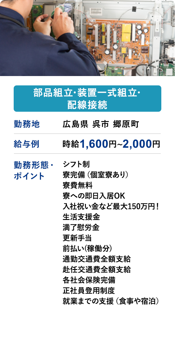 部品組立･装置一式組立･配線接続	勤務地	広島県 呉市 郷原町	給与例　時給 1,600円 ~ 2,000円