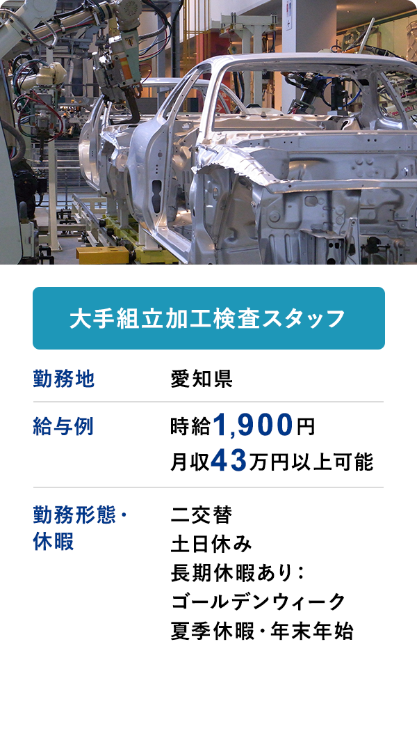 大手組立加工検査スタッフ 勤務地 愛知県　給与例 時給1900円 月収43万円以上可 勤務形態・休暇 二交替 土日休み 長期休暇あり：ゴールデンウィーク 夏季休暇・年末年始