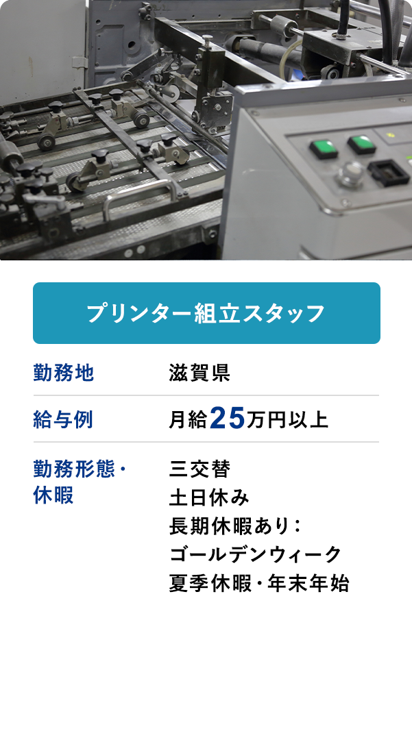 プリンター組立スタッフ 勤務地 滋賀県 給与例 月給25万円以上 勤務形態・休暇 三交替 土日休み 長期休暇あり：ゴールデンウィーク 夏季休暇・年末年始