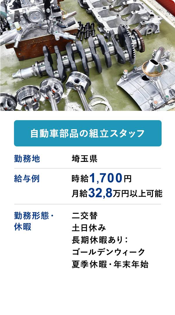 自動車部品の組立スタッフ 勤務地 埼玉県 給与例 時給1700円 月収32.8万円以上可 勤務形態・休暇 二交替 土日休み 長期休暇あり：ゴールデンウィーク 夏季休暇・年末年始