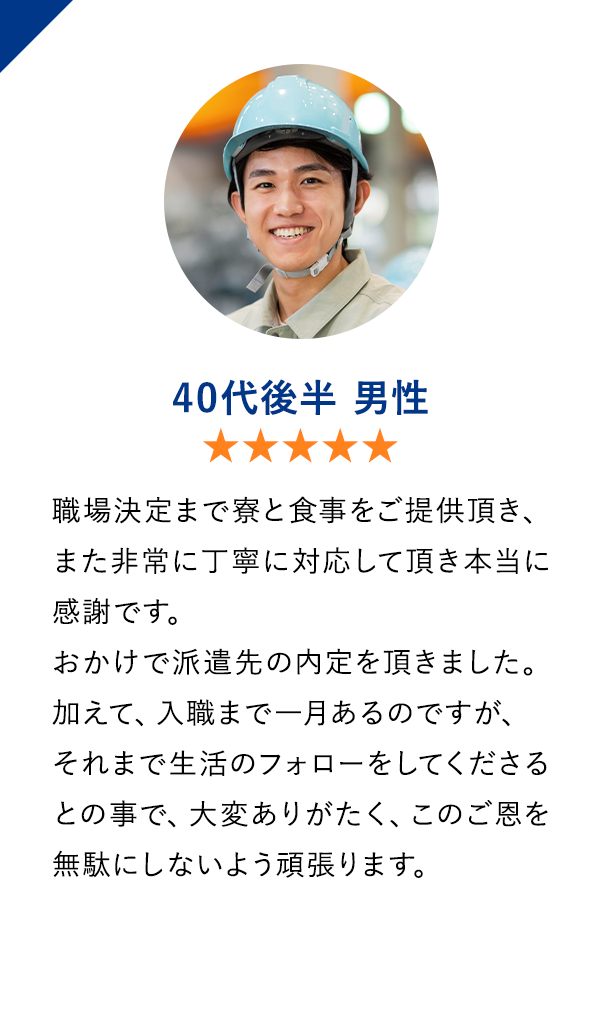 40代後半男性　★★★★★　職場決定まで寮と食事をご提供頂き、また非常に丁寧に対応して頂き本当に感謝です。おかけで派遣先の内定を頂きました。加えて、入職まで一月あるのですが、それまで生活のフォローをしてくださるとの事で、大変ありがたく、このご恩を無駄にしないよう頑張ります。