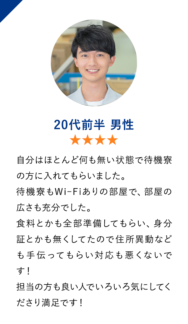 20代前半男性　★★★★　自分はほとんど何も無い状態で待機寮の方に入れてもらいました。
                        待機寮もWiｰFiありの部屋で、部屋の広さも充分でした。
                        食料とかも全部準備してもらい、身分証とかも無くしてたので住所異動なども手伝ってもらい対応も悪くないです！
                        担当の方も良い人でいろいろ気にしてくださり満足です！