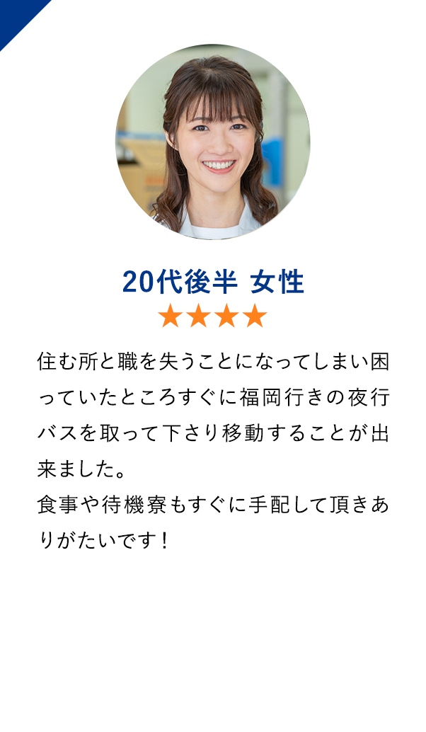 20代後半女性　★★★★　住む所と職を失うことになってしまい困っていたところすぐに福岡行きの夜行バスを取って下さり移動することが出来ました。
                        食事や待機寮もすぐに手配して頂きありがたいです！