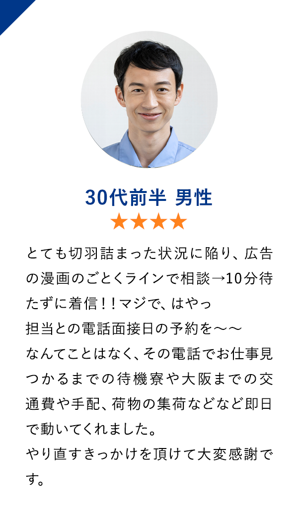 30代前半男性　★★★★　とても切羽詰まった状況に陥り、広告の漫画のごとくラインで相談→10分待たずに着信！！
                        マジで、はやっ　担当との電話面接日の予約を〜〜なんてことはなく、その電話でお仕事見つかるまでの待機寮や大阪までの交通費や手配、荷物の集荷などなど即日で動いてくれました。
                        やり直すきっかけを頂けて大変感謝です。